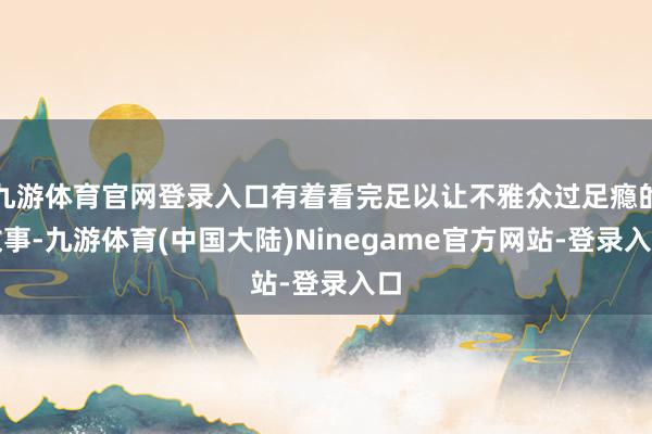 九游体育官网登录入口有着看完足以让不雅众过足瘾的故事-九游体育(中国大陆)Ninegame官方网站-登录入口