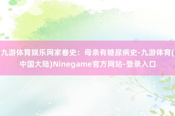 九游体育娱乐网家眷史：母亲有糖尿病史-九游体育(中国大陆)Ninegame官方网站-登录入口