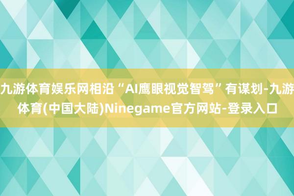 九游体育娱乐网相沿“AI鹰眼视觉智驾”有谋划-九游体育(中国大陆)Ninegame官方网站-登录入口