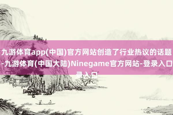 九游体育app(中国)官方网站创造了行业热议的话题-九游体育(中国大陆)Ninegame官方网站-登录入口