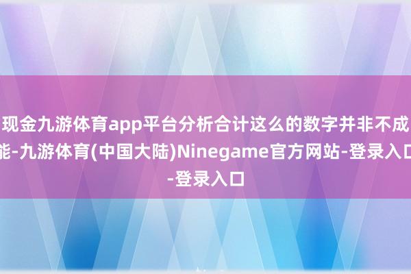 现金九游体育app平台分析合计这么的数字并非不成能-九游体育(中国大陆)Ninegame官方网站-登录入口