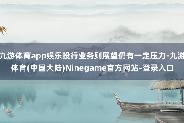 九游体育app娱乐投行业务则展望仍有一定压力-九游体育(中国大陆)Ninegame官方网站-登录入口