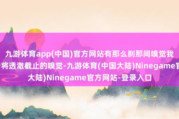 九游体育app(中国)官方网站有那么刹那间嗅觉我方的东说念主生行将透澈截止的嗅觉-九游体育(中国大陆)Ninegame官方网站-登录入口