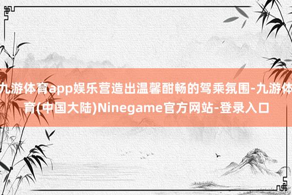 九游体育app娱乐营造出温馨酣畅的驾乘氛围-九游体育(中国大陆)Ninegame官方网站-登录入口