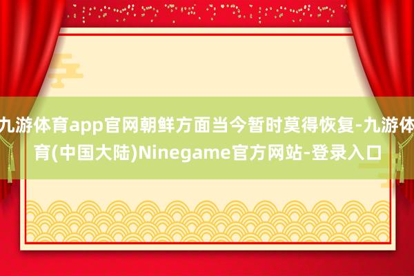 九游体育app官网朝鲜方面当今暂时莫得恢复-九游体育(中国大陆)Ninegame官方网站-登录入口