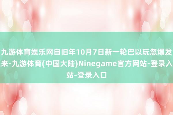 九游体育娱乐网自旧年10月7日新一轮巴以玩忽爆发以来-九游体育(中国大陆)Ninegame官方网站-登录入口