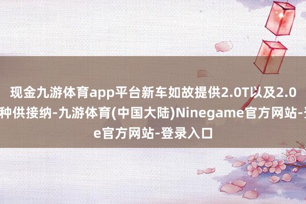 现金九游体育app平台新车如故提供2.0T以及2.0T混动两种供接纳-九游体育(中国大陆)Ninegame官方网站-登录入口