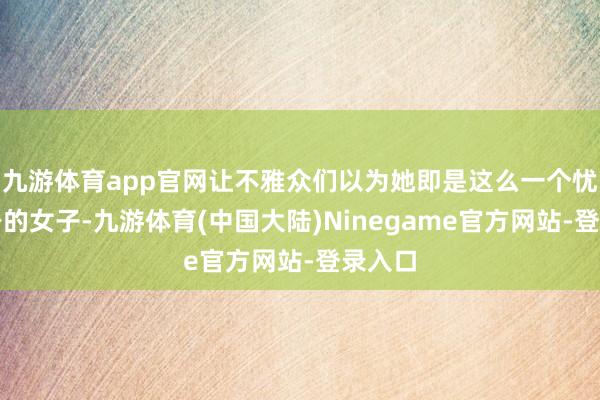 九游体育app官网让不雅众们以为她即是这么一个忧郁一身的女子-九游体育(中国大陆)Ninegame官方网站-登录入口