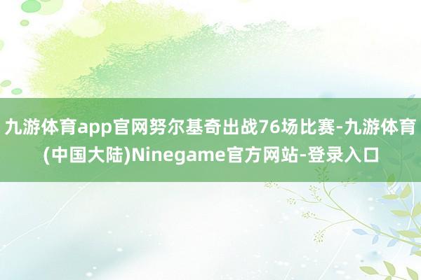 九游体育app官网努尔基奇出战76场比赛-九游体育(中国大陆)Ninegame官方网站-登录入口