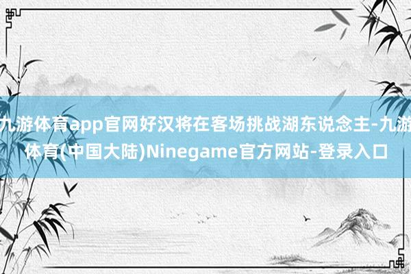 九游体育app官网好汉将在客场挑战湖东说念主-九游体育(中国大陆)Ninegame官方网站-登录入口