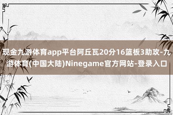 现金九游体育app平台阿丘瓦20分16篮板3助攻-九游体育(中国大陆)Ninegame官方网站-登录入口