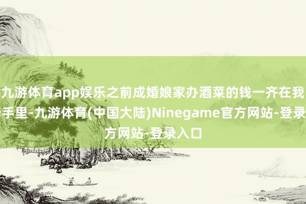 九游体育app娱乐之前成婚娘家办酒菜的钱一齐在我父母手里-九游体育(中国大陆)Ninegame官方网站-登录入口