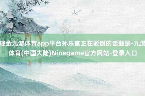 现金九游体育app平台孙乐言正在驳倒的话题是-九游体育(中国大陆)Ninegame官方网站-登录入口