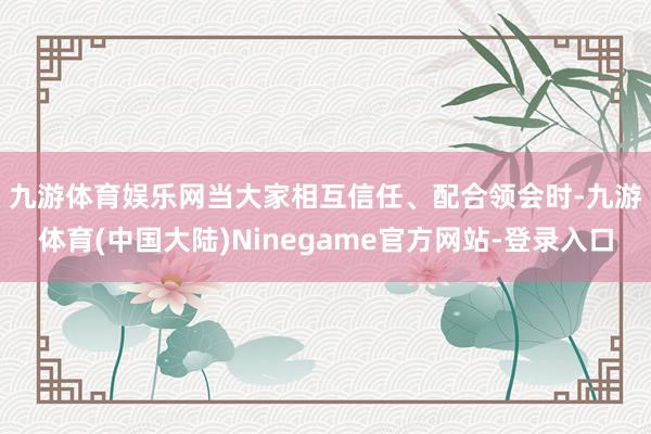 九游体育娱乐网　　当大家相互信任、配合领会时-九游体育(中国大陆)Ninegame官方网站-登录入口