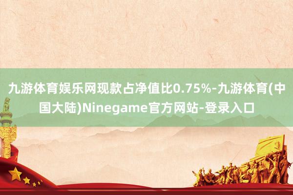 九游体育娱乐网现款占净值比0.75%-九游体育(中国大陆)Ninegame官方网站-登录入口