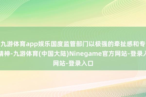 九游体育app娱乐国度监管部门以极强的牵扯感和专科精神-九游体育(中国大陆)Ninegame官方网站-登录入口