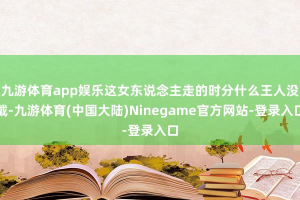 九游体育app娱乐这女东说念主走的时分什么王人没戴-九游体育(中国大陆)Ninegame官方网站-登录入口