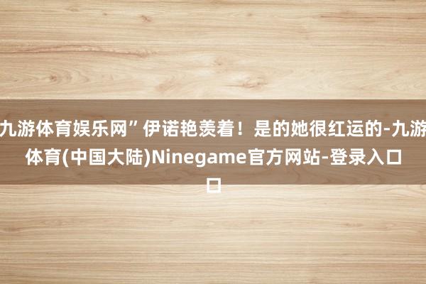 九游体育娱乐网”伊诺艳羡着！是的她很红运的-九游体育(中国大陆)Ninegame官方网站-登录入口