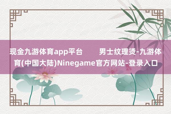 现金九游体育app平台        男士纹理烫-九游体育(中国大陆)Ninegame官方网站-登录入口