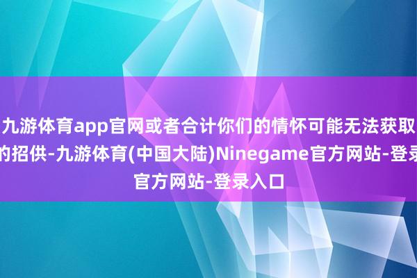 九游体育app官网或者合计你们的情怀可能无法获取外界的招供-九游体育(中国大陆)Ninegame官方网站-登录入口