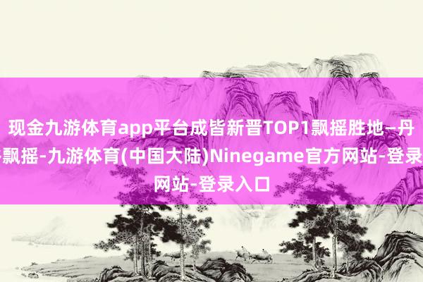 现金九游体育app平台成皆新晋TOP1飘摇胜地—丹景谷飘摇-九游体育(中国大陆)Ninegame官方网站-登录入口