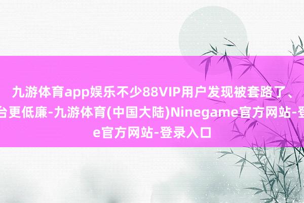 九游体育app娱乐不少88VIP用户发现被套路了、其他平台更低廉-九游体育(中国大陆)Ninegame官方网站-登录入口