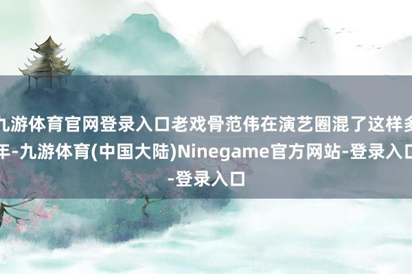 九游体育官网登录入口老戏骨范伟在演艺圈混了这样多年-九游体育(中国大陆)Ninegame官方网站-登录入口