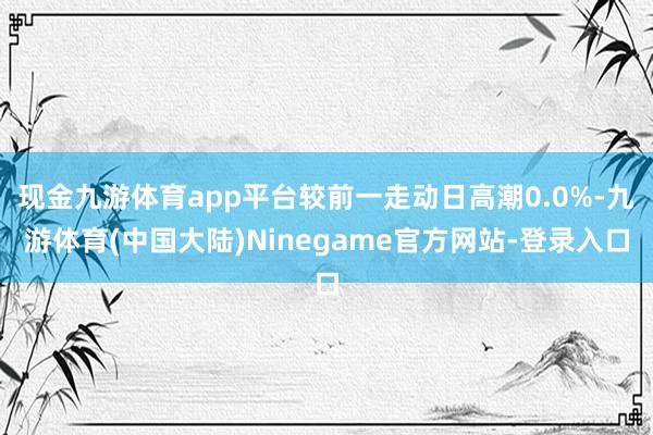 现金九游体育app平台较前一走动日高潮0.0%-九游体育(中国大陆)Ninegame官方网站-登录入口