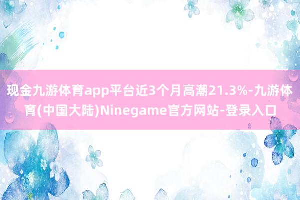 现金九游体育app平台近3个月高潮21.3%-九游体育(中国大陆)Ninegame官方网站-登录入口