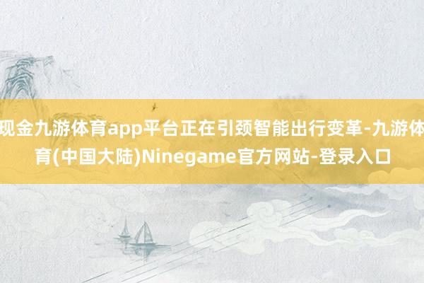 现金九游体育app平台正在引颈智能出行变革-九游体育(中国大陆)Ninegame官方网站-登录入口