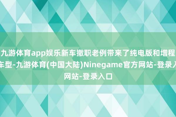 九游体育app娱乐新车撤职老例带来了纯电版和增程版车型-九游体育(中国大陆)Ninegame官方网站-登录入口