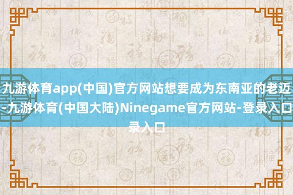 九游体育app(中国)官方网站想要成为东南亚的老迈-九游体育(中国大陆)Ninegame官方网站-登录入口