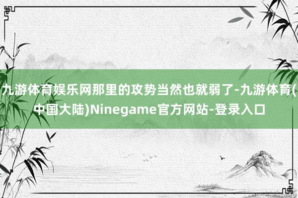 九游体育娱乐网那里的攻势当然也就弱了-九游体育(中国大陆)Ninegame官方网站-登录入口