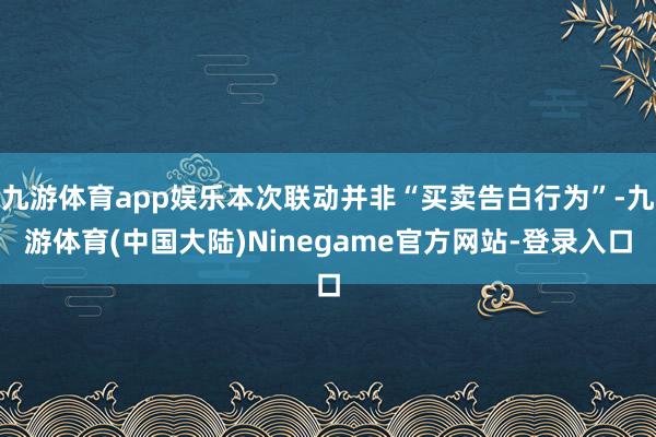 九游体育app娱乐本次联动并非“买卖告白行为”-九游体育(中国大陆)Ninegame官方网站-登录入口