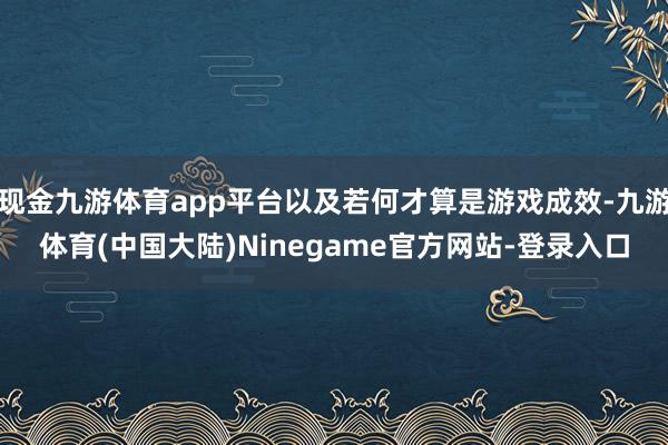 现金九游体育app平台以及若何才算是游戏成效-九游体育(中国大陆)Ninegame官方网站-登录入口