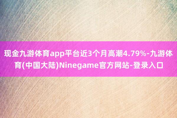 现金九游体育app平台近3个月高潮4.79%-九游体育(中国大陆)Ninegame官方网站-登录入口