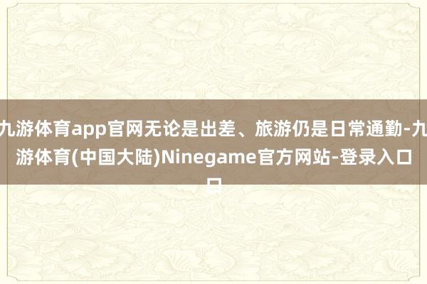 九游体育app官网无论是出差、旅游仍是日常通勤-九游体育(中国大陆)Ninegame官方网站-登录入口