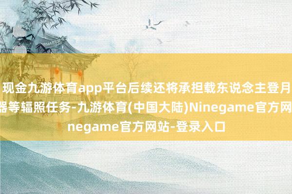 现金九游体育app平台后续还将承担载东说念主登月飞船、着陆器等辐照任务-九游体育(中国大陆)Ninegame官方网站-登录入口