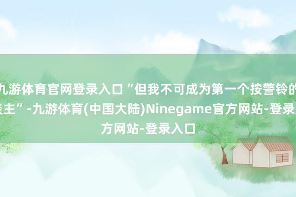 九游体育官网登录入口“但我不可成为第一个按警铃的东谈主”-九游体育(中国大陆)Ninegame官方网站-登录入口