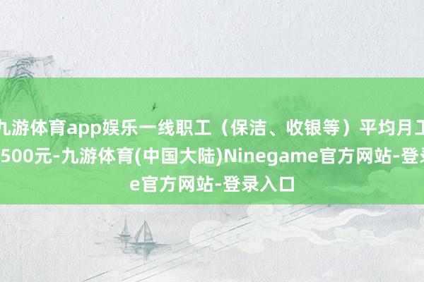 九游体育app娱乐一线职工（保洁、收银等）平均月工资为5500元-九游体育(中国大陆)Ninegame官方网站-登录入口