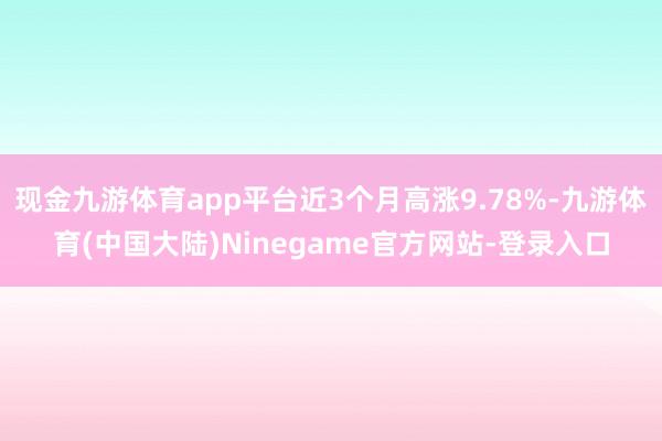 现金九游体育app平台近3个月高涨9.78%-九游体育(中国大陆)Ninegame官方网站-登录入口