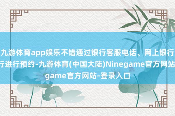 九游体育app娱乐不错通过银行客服电话、网上银行或手机银行进行预约-九游体育(中国大陆)Ninegame官方网站-登录入口