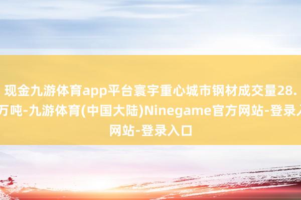 现金九游体育app平台寰宇重心城市钢材成交量28.16万吨-九游体育(中国大陆)Ninegame官方网站-登录入口