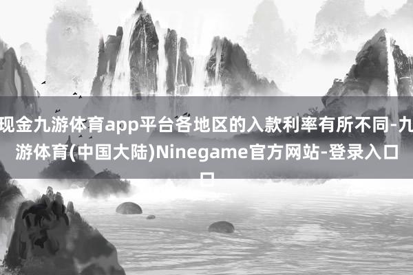 现金九游体育app平台各地区的入款利率有所不同-九游体育(中国大陆)Ninegame官方网站-登录入口