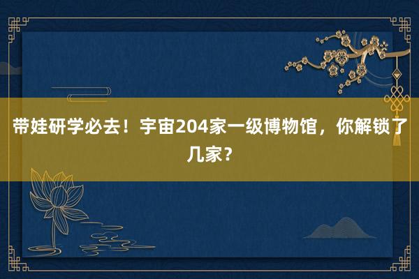 带娃研学必去！宇宙204家一级博物馆，你解锁了几家？