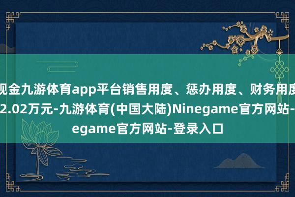 现金九游体育app平台销售用度、惩办用度、财务用度筹备7022.02万元-九游体育(中国大陆)Ninegame官方网站-登录入口