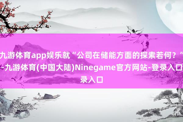 九游体育app娱乐就“公司在储能方面的探索若何？”-九游体育(中国大陆)Ninegame官方网站-登录入口