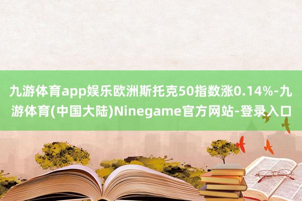 九游体育app娱乐欧洲斯托克50指数涨0.14%-九游体育(中国大陆)Ninegame官方网站-登录入口