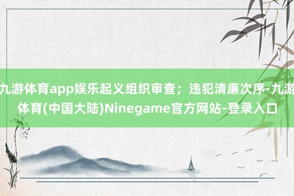 九游体育app娱乐起义组织审查；违犯清廉次序-九游体育(中国大陆)Ninegame官方网站-登录入口