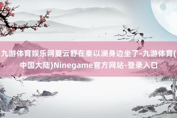 九游体育娱乐网夏云舒在秦以澜身边坐了-九游体育(中国大陆)Ninegame官方网站-登录入口